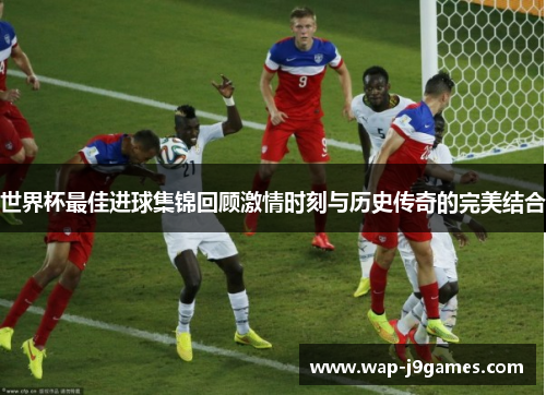 世界杯最佳进球集锦回顾激情时刻与历史传奇的完美结合
