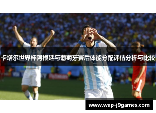 卡塔尔世界杯阿根廷与葡萄牙赛后体能分配评估分析与比较