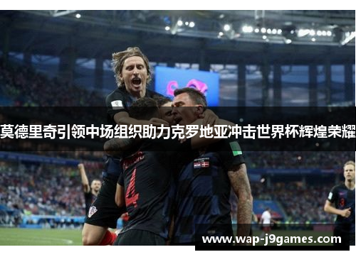 莫德里奇引领中场组织助力克罗地亚冲击世界杯辉煌荣耀