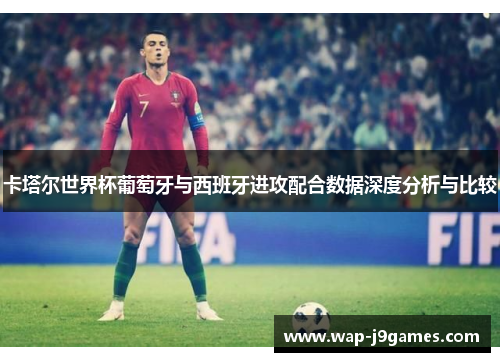 卡塔尔世界杯葡萄牙与西班牙进攻配合数据深度分析与比较