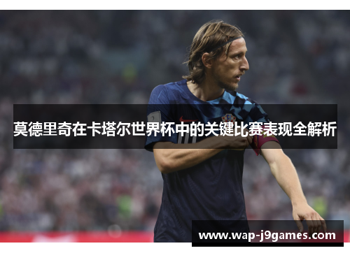 莫德里奇在卡塔尔世界杯中的关键比赛表现全解析