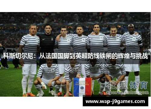 科斯切尔尼：从法国国脚到英超防线铁闸的辉煌与挑战