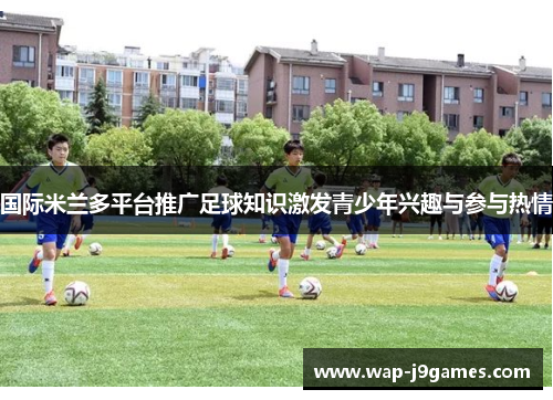 国际米兰多平台推广足球知识激发青少年兴趣与参与热情