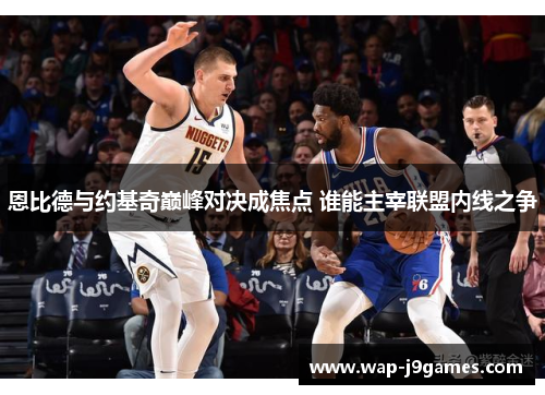 恩比德与约基奇巅峰对决成焦点 谁能主宰联盟内线之争