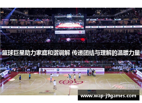 篮球巨星助力家庭和谐调解 传递团结与理解的温暖力量
