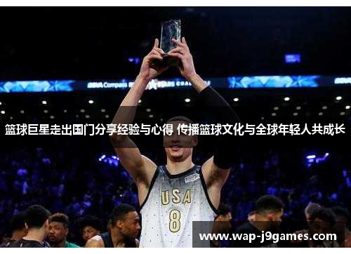 篮球巨星走出国门分享经验与心得 传播篮球文化与全球年轻人共成长