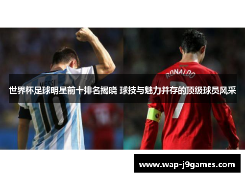 世界杯足球明星前十排名揭晓 球技与魅力并存的顶级球员风采