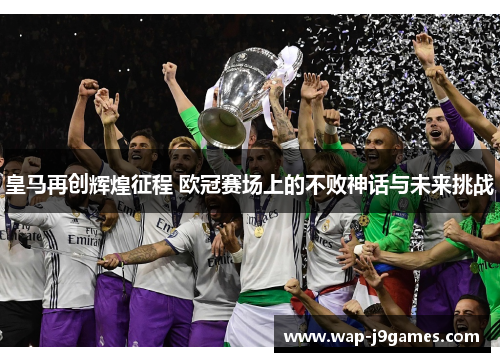 皇马再创辉煌征程 欧冠赛场上的不败神话与未来挑战