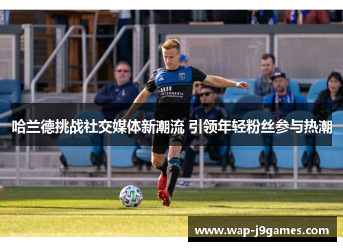 哈兰德挑战社交媒体新潮流 引领年轻粉丝参与热潮