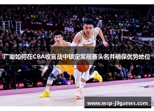 广厦如何在CBA收官战中锁定常规赛头名并确保优势地位
