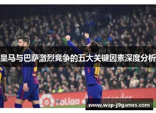 皇马与巴萨激烈竞争的五大关键因素深度分析