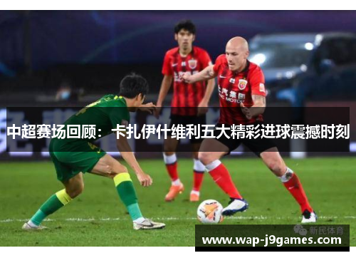 中超赛场回顾：卡扎伊什维利五大精彩进球震撼时刻