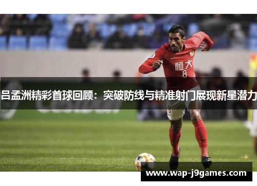 吕孟洲精彩首球回顾：突破防线与精准射门展现新星潜力
