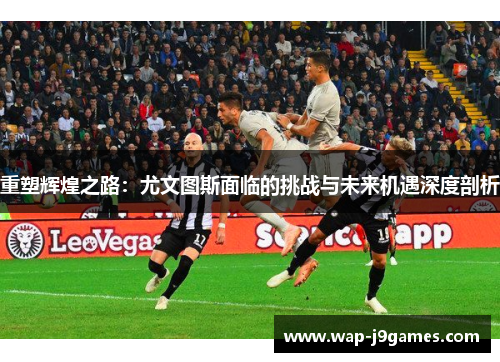 重塑辉煌之路：尤文图斯面临的挑战与未来机遇深度剖析
