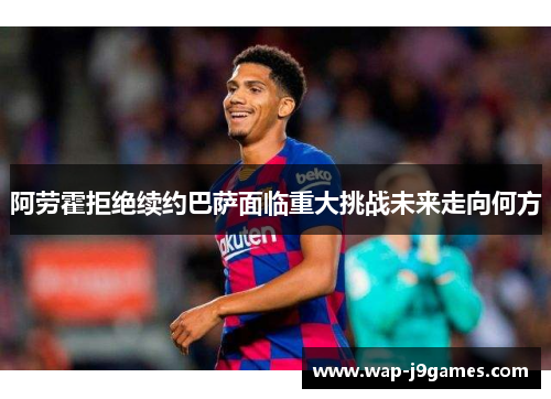 阿劳霍拒绝续约巴萨面临重大挑战未来走向何方
